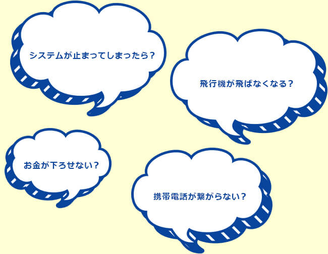 システムが止まってしまった？飛行機が飛ばなくなる？お金が下ろせない？携帯電話が繋がらない？